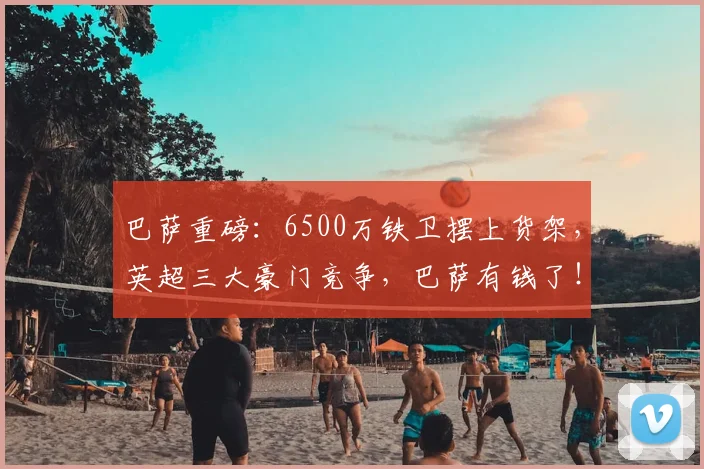 巴萨重磅：6500万铁卫摆上货架，英超三大豪门竞争，巴萨有钱了！
