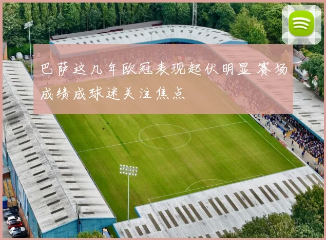 巴萨这几年欧冠表现起伏明显 赛场成绩成球迷关注焦点