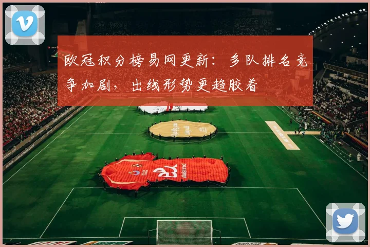 欧冠积分榜易网更新:多队排名竞争加剧,出线形势更趋胶着