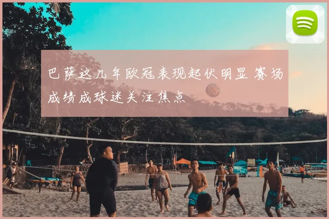 巴萨这几年欧冠表现起伏明显 赛场成绩成球迷关注焦点
