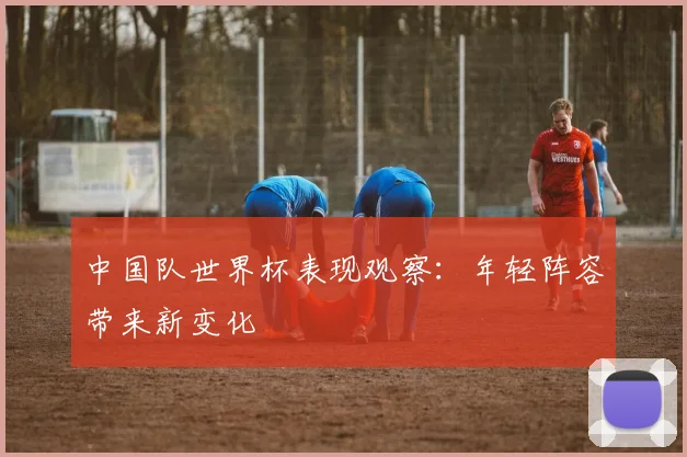 中国队世界杯表现观察:年轻阵容带来新变化